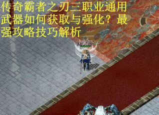 传奇霸者之刃三职业通用武器如何获取与强化？最强攻略技巧解析