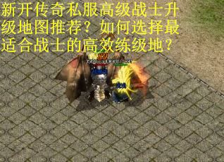 新开传奇私服高级战士升级地图推荐？如何选择最适合战士的高效练级地？