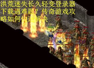 洪荒迷失长久轻变登录器下载遇难题？传奇游戏攻略如何快速解决
