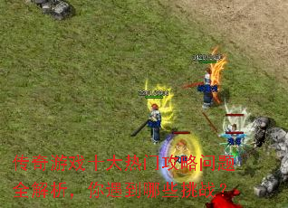 传奇游戏十大热门攻略问题全解析,你遇到哪些挑战? 传奇游戏十大热门攻略问题全解析,你遇到哪些挑战?